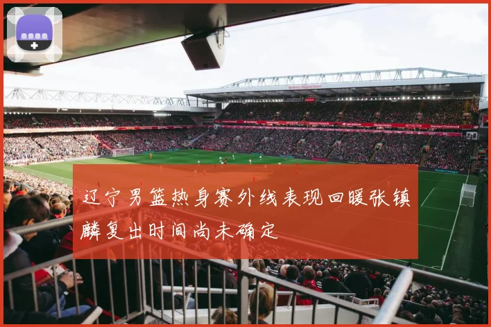 辽宁男篮热身赛外线表现回暖张镇麟复出时间尚未确定