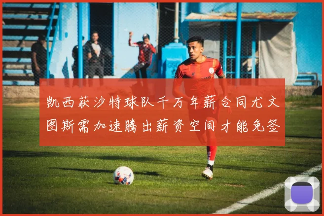 凯西获沙特球队千万年薪合同尤文图斯需加速腾出薪资空间才能免签