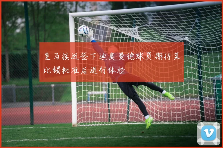 皇马接近签下迪奥曼德球员期待莱比锡批准后进行体检